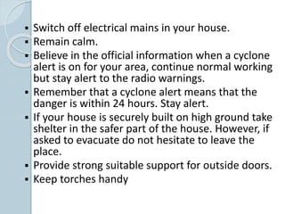  Switch off electrical mains in your house.
 Remain calm.
 Believe in the official information when a cyclone
alert is on for your area, continue normal working
but stay alert to the radio warnings.
 Remember that a cyclone alert means that the
danger is within 24 hours. Stay alert.
 If your house is securely built on high ground take
shelter in the safer part of the house. However, if
asked to evacuate do not hesitate to leave the
place.
 Provide strong suitable support for outside doors.
 Keep torches handy
 