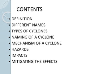 CONTENTS
 DEFINITION
 DIFFERENT NAMES
 TYPES OF CYCLONES
 NAMING OF A CYCLONE
 MECHANISM OF A CYCLONE
 HAZARDS
 IMPACTS
 MITIGATING THE EFFECTS
 