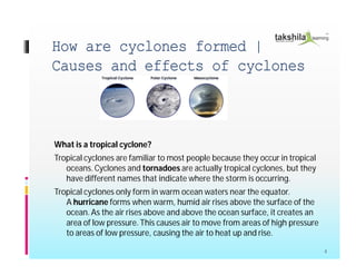 How are cyclones formed |
Causes and effects of cyclones
What is a tropical cyclone?
Tropical cyclones are familiar to most people because they occur in tropical
oceans.Cyclones and tornadoes are actually tropical cyclones, but they
have different names that indicate where the storm is occurring.
Tropical cyclones only form in warm ocean waters near the equator.
A hurricane forms when warm, humid air rises above the surface of the
ocean.As the air rises above and above the ocean surface, it creates an
area of low pressure. This causes air to move from areas of high pressure
to areas of low pressure, causing the air to heat up and rise.
4
 