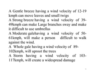 11
A Gentle breeze having a wind velocity of 12-19
kmph can move leaves and small twigs
A Strong breeze having a wind velocity of 39-
49kmph can make Large branches sway and make
it difficult to use umbrellas
A Moderate galehaving a wind velocity of 50-
61kmph, will make a person difficult to walk
against the wind.
A Whole gale having a wind velocity of 89-
102kmph, will uproot the trees
A Storm having a wind velocity of 103-
117kmph, will create a widespread damage
 