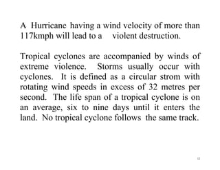 12
A Hurricane having a wind velocity of more than
117kmph will lead to a violent destruction.
Tropical cyclones are accompanied by winds of
extreme violence. Storms usually occur with
cyclones. It is defined as a circular strom with
rotating wind speeds in excess of 32 metres per
second. The life span of a tropical cyclone is on
an average, six to nine days until it enters the
land. No tropical cyclone follows the same track.
 