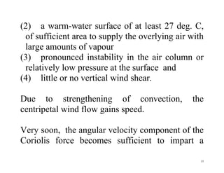 15
(2) a warm-water surface of at least 27 deg. C,
of sufficient area to supply the overlying air with
large amounts of vapour
(3) pronounced instability in the air column or
relatively low pressure at the surface and
(4) little or no vertical wind shear.
Due to strengthening of convection, the
centripetal wind flow gains speed.
Very soon, the angular velocity component of the
Coriolis force becomes sufficient to impart a
 