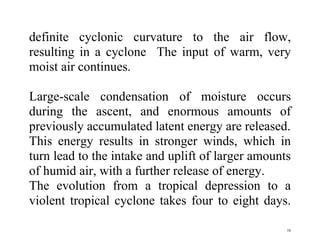 16
definite cyclonic curvature to the air flow,
resulting in a cyclone The input of warm, very
moist air continues.
Large-scale condensation of moisture occurs
during the ascent, and enormous amounts of
previously accumulated latent energy are released.
This energy results in stronger winds, which in
turn lead to the intake and uplift of larger amounts
of humid air, with a further release of energy.
The evolution from a tropical depression to a
violent tropical cyclone takes four to eight days.
 