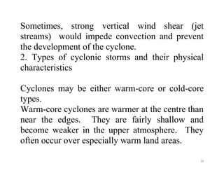 17
Sometimes, strong vertical wind shear (jet
streams) would impede convection and prevent
the development of the cyclone.
2. Types of cyclonic storms and their physical
characteristics
Cyclones may be either warm-core or cold-core
types.
Warm-core cyclones are warmer at the centre than
near the edges. They are fairly shallow and
become weaker in the upper atmosphere. They
often occur over especially warm land areas.
 