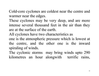 18
Cold-core cyclones are coldest near the centre and
warmer near the edges.
These cyclones may be very deep, and are more
intense several thousand feet in the air than they
are at the surface of the earth.
All cyclones have two characteristics as
one is the atmospheric pressure which is lowest at
the centre, and the other one is the inward
spiraling of winds.
The cyclonic storms may bring winds upto 290
kilometres an hour alongwith terrific rains,
 