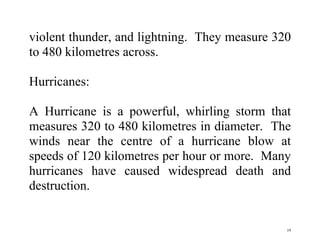 19
violent thunder, and lightning. They measure 320
to 480 kilometres across.
Hurricanes:
A Hurricane is a powerful, whirling storm that
measures 320 to 480 kilometres in diameter. The
winds near the centre of a hurricane blow at
speeds of 120 kilometres per hour or more. Many
hurricanes have caused widespread death and
destruction.
 
