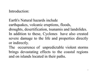 2
Introduction:
Earth's Natural hazards include
earthquakes, volcanic eruptions, floods,
droughts, desertification, tsunamis and landslides.
In addition to these, Cyclones have also created
severe damage to the life and properties directly
or indirectly.
The occurrence of unpredictable violent storms
brings devastating effects to the coastal regions
and on islands located in their paths.
 