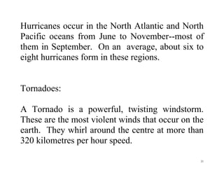 21
Hurricanes occur in the North Atlantic and North
Pacific oceans from June to November--most of
them in September. On an average, about six to
eight hurricanes form in these regions.
Tornadoes:
A Tornado is a powerful, twisting windstorm.
These are the most violent winds that occur on the
earth. They whirl around the centre at more than
320 kilometres per hour speed.
 