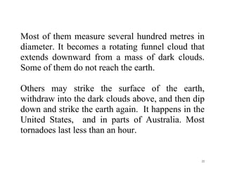 22
Most of them measure several hundred metres in
diameter. It becomes a rotating funnel cloud that
extends downward from a mass of dark clouds.
Some of them do not reach the earth.
Others may strike the surface of the earth,
withdraw into the dark clouds above, and then dip
down and strike the earth again. It happens in the
United States, and in parts of Australia. Most
tornadoes last less than an hour.
 
