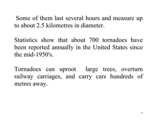 23
Some of them last several hours and measure up
to about 2.5 kilometres in diameter.
Statistics show that about 700 tornadoes have
been reported annually in the United States since
the mid-1950's.
Tornadoes can uproot large trees, overturn
railway carriages, and carry cars hundreds of
metres away.
 