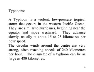 24
Typhoons:
A Typhoon is a violent, low-pressure tropical
storm that occurs in the western Pacific Ocean.
They are similar to hurricanes, beginning near the
equator and move westward. They advance
slowly, usually at about 15 to 25 kilometres per
hour speed.
The circular winds around the centre are very
strong, often reaching speeds of 240 kilometres
per hour. The diameter of a typhoon can be as
large as 480 kilometres.
 