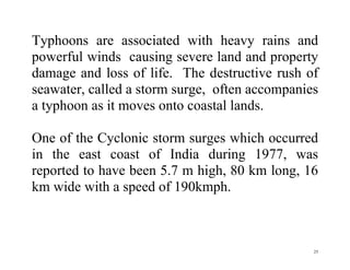 25
Typhoons are associated with heavy rains and
powerful winds causing severe land and property
damage and loss of life. The destructive rush of
seawater, called a storm surge, often accompanies
a typhoon as it moves onto coastal lands.
One of the Cyclonic storm surges which occurred
in the east coast of India during 1977, was
reported to have been 5.7 m high, 80 km long, 16
km wide with a speed of 190kmph.
 