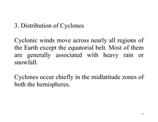 26
3. Distribution of Cyclones
Cyclonic winds move across nearly all regions of
the Earth except the equatorial belt. Most of them
are generally associated with heavy rain or
snowfall.
Cyclones occur chiefly in the midlatitude zones of
both the hemispheres.
 