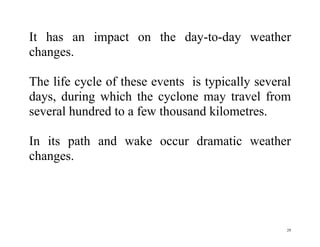 29
It has an impact on the day-to-day weather
changes.
The life cycle of these events is typically several
days, during which the cyclone may travel from
several hundred to a few thousand kilometres.
In its path and wake occur dramatic weather
changes.
 