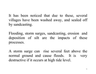 31
It has been noticed that due to these, several
villages have been washed away, and sealed off
by sandcasting.
Flooding, storm surges, sandcasting, erosion and
deposition of silt are the impacts of these
processes.
A storm surge can rise several feet above the
normal ground and cause floods. It is very
destructive if it occurs at high tide level.
 