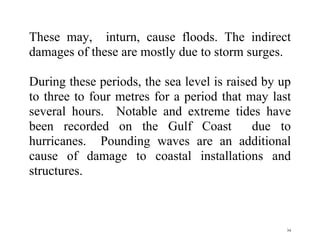 34
These may, inturn, cause floods. The indirect
damages of these are mostly due to storm surges.
During these periods, the sea level is raised by up
to three to four metres for a period that may last
several hours. Notable and extreme tides have
been recorded on the Gulf Coast due to
hurricanes. Pounding waves are an additional
cause of damage to coastal installations and
structures.
 