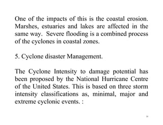 35
One of the impacts of this is the coastal erosion.
Marshes, estuaries and lakes are affected in the
same way. Severe flooding is a combined process
of the cyclones in coastal zones.
5. Cyclone disaster Management.
The Cyclone Intensity to damage potential has
been proposed by the National Hurricane Centre
of the United States. This is based on three storm
intensity classifications as, minimal, major and
extreme cyclonic events. :
 