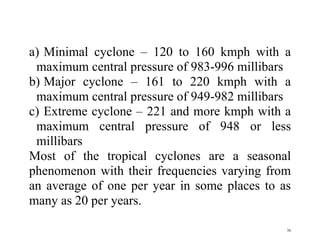 36
a) Minimal cyclone – 120 to 160 kmph with a
maximum central pressure of 983-996 millibars
b) Major cyclone – 161 to 220 kmph with a
maximum central pressure of 949-982 millibars
c) Extreme cyclone – 221 and more kmph with a
maximum central pressure of 948 or less
millibars
Most of the tropical cyclones are a seasonal
phenomenon with their frequencies varying from
an average of one per year in some places to as
many as 20 per years.
 
