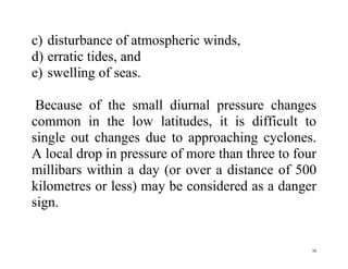 38
c) disturbance of atmospheric winds,
d) erratic tides, and
e) swelling of seas.
Because of the small diurnal pressure changes
common in the low latitudes, it is difficult to
single out changes due to approaching cyclones.
A local drop in pressure of more than three to four
millibars within a day (or over a distance of 500
kilometres or less) may be considered as a danger
sign.
 