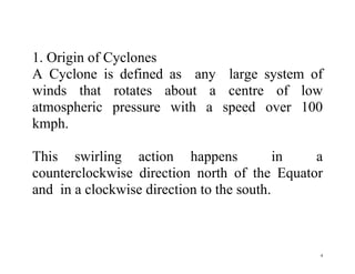 4
1. Origin of Cyclones
A Cyclone is defined as any large system of
winds that rotates about a centre of low
atmospheric pressure with a speed over 100
kmph.
This swirling action happens in a
counterclockwise direction north of the Equator
and in a clockwise direction to the south.
 