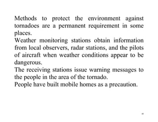 40
Methods to protect the environment against
tornadoes are a permanent requirement in some
places.
Weather monitoring stations obtain information
from local observers, radar stations, and the pilots
of aircraft when weather conditions appear to be
dangerous.
The receiving stations issue warning messages to
the people in the area of the tornado.
People have built mobile homes as a precaution.
 