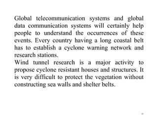 41
Global telecommunication systems and global
data communication systems will certainly help
people to understand the occurrences of these
events. Every country having a long coastal belt
has to establish a cyclone warning network and
research stations.
Wind tunnel research is a major activity to
propose cyclone resistant houses and structures. It
is very difficult to protect the vegetation without
constructing sea walls and shelter belts.
 