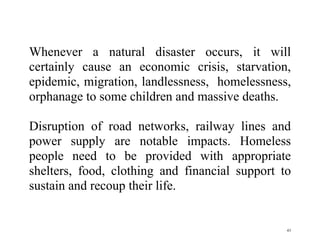 43
Whenever a natural disaster occurs, it will
certainly cause an economic crisis, starvation,
epidemic, migration, landlessness, homelessness,
orphanage to some children and massive deaths.
Disruption of road networks, railway lines and
power supply are notable impacts. Homeless
people need to be provided with appropriate
shelters, food, clothing and financial support to
sustain and recoup their life.
 