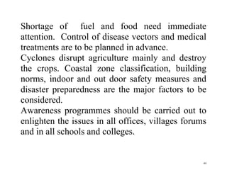 44
Shortage of fuel and food need immediate
attention. Control of disease vectors and medical
treatments are to be planned in advance.
Cyclones disrupt agriculture mainly and destroy
the crops. Coastal zone classification, building
norms, indoor and out door safety measures and
disaster preparedness are the major factors to be
considered.
Awareness programmes should be carried out to
enlighten the issues in all offices, villages forums
and in all schools and colleges.
 
