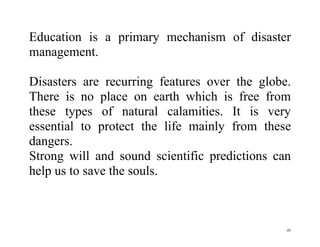 45
Education is a primary mechanism of disaster
management.
Disasters are recurring features over the globe.
There is no place on earth which is free from
these types of natural calamities. It is very
essential to protect the life mainly from these
dangers.
Strong will and sound scientific predictions can
help us to save the souls.
 