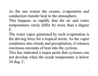 5
As the sun warms the oceans, evaporation and
conduction transfer heat to the atmosphere.
This happens so rapidly that the air and water
temperatures rarely differ by more than a degree
F.
The water vapor generated by such evaporation is
the driving force for a tropical storm. As the vapor
condenses into clouds and precipitation, it releases
enormous amounts of heat into the cyclone.
This has indicated a major point that cyclones can
not develop when the ocean temperature is below
24 deg. C.
 