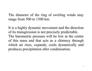 6
The diameter of the ring of swirling winds may
range from 500 to 1500 km.
It is a highly dynamic movement and the direction
of its transgression is not precisely predictable.
The barometric pressure will be low at the centre
of this mass and that acts as a chimney through
which air rises, expands, cools dynamically and
produces precipitation after condensation.
 