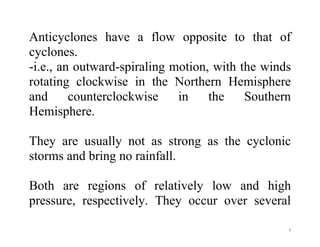 7
Anticyclones have a flow opposite to that of
cyclones.
-i.e., an outward-spiraling motion, with the winds
rotating clockwise in the Northern Hemisphere
and counterclockwise in the Southern
Hemisphere.
They are usually not as strong as the cyclonic
storms and bring no rainfall.
Both are regions of relatively low and high
pressure, respectively. They occur over several
 