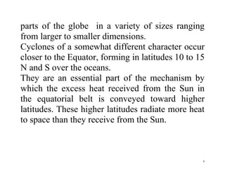 8
parts of the globe in a variety of sizes ranging
from larger to smaller dimensions.
Cyclones of a somewhat different character occur
closer to the Equator, forming in latitudes 10 to 15
N and S over the oceans.
They are an essential part of the mechanism by
which the excess heat received from the Sun in
the equatorial belt is conveyed toward higher
latitudes. These higher latitudes radiate more heat
to space than they receive from the Sun.
 