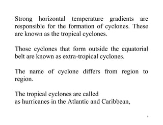 9
Strong horizontal temperature gradients are
responsible for the formation of cyclones. These
are known as the tropical cyclones.
Those cyclones that form outside the equatorial
belt are known as extra-tropical cyclones.
The name of cyclone differs from region to
region.
The tropical cyclones are called
as hurricanes in the Atlantic and Caribbean,
 