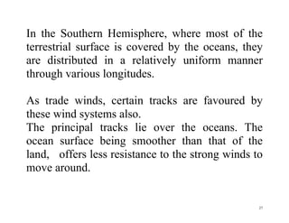 27
In the Southern Hemisphere, where most of the
terrestrial surface is covered by the oceans, they
are distributed in a relatively uniform manner
through various longitudes.
As trade winds, certain tracks are favoured by
these wind systems also.
The principal tracks lie over the oceans. The
ocean surface being smoother than that of the
land, offers less resistance to the strong winds to
move around.
 