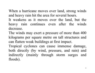 32
When a hurricane moves over land, strong winds
and heavy rain hit the area for several hours.
It weakens as it moves over the land, but the
heavy rain continues even after the winds
decrease.
The winds may exert a pressure of more than 400
kilograms per square metre on tall structures and
can flatten weak buildings at first impact.
Tropical cyclones can cause immense damage,
both directly (by wind, pressure, and rain) and
indirectly (mainly through storm surges and
floods).
 