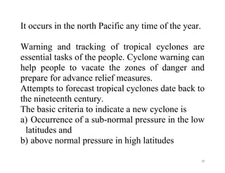 37
It occurs in the north Pacific any time of the year.
Warning and tracking of tropical cyclones are
essential tasks of the people. Cyclone warning can
help people to vacate the zones of danger and
prepare for advance relief measures.
Attempts to forecast tropical cyclones date back to
the nineteenth century.
The basic criteria to indicate a new cyclone is
a) Occurrence of a sub-normal pressure in the low
latitudes and
b) above normal pressure in high latitudes
 