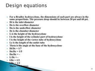  For a Bradley hydrocyclone, the dimensions of each part are always in the
same proportions. The pressure drop should be between 20 psi and 60 psi.
 Di is the inlet diameter
 Do is the overflow diameter
 Du is the underflow diameter
 Dc is the chamber diameter
 L is the height of the hydrocyclone
 l is the height of the cylinder part of hydrocyclone
 ℓ is the height of the vortex tube of hydrocyclone
 Le is the length of the outlet tube
 Theta is the angle at the base of the hydrocyclone
 Di/Dc = 1/7
 Do/Dc = 1/5
 Du/Dc = -
 L/Dc = -
 l/Dc = 1/2
 ℓ/Dc = 1/3
 Theta = 9 degrees
22
 