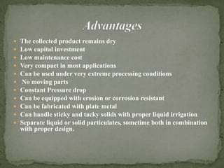  The collected product remains dry
 Low capital investment
 Low maintenance cost
 Very compact in most applications
 Can be used under very extreme processing conditions
 No moving parts
 Constant Pressure drop
 Can be equipped with erosion or corrosion resistant
 Can be fabricated with plate metal
 Can handle sticky and tacky solids with proper liquid irrigation
 Separate liquid or solid particulates, sometime both in combination
with proper design.
 
