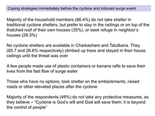 Coping strategies immediately before the cyclone and induced surge event
Majority of the household members (86.4%) do not take shelter in
traditional cyclone shelters, but prefer to stay in the ceilings or on top of the
thatched roof of their own houses (35%), or seek refuge in neighbor’s
houses (29.3%)
No cyclone shelters are available in Charkashem and Tatulbaria. They
(85.7 and 26.6% respectively) climbed up trees and stayed in their house
ceilings until the threat was over
A few people made use of plastic containers or banana rafts to save their
lives from the fast flow of surge water
Those who have no options, took shelter on the embankments, raised
roads or other elevated places after the cyclone
Majority of the respondents (49%) do not take any protective measures, as
they believe – “Cyclone is God’s will and God will save them; it is beyond
the control of people”
 