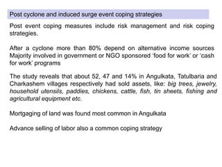 Post cyclone and induced surge event coping strategies
Post event coping measures include risk management and risk coping
strategies.
After a cyclone more than 80% depend on alternative income sources
Majority involved in government or NGO sponsored ‘food for work’ or ‘cash
for work’ programs
The study reveals that about 52, 47 and 14% in Angulkata, Tatulbaria and
Charkashem villages respectively had sold assets, like: big trees, jewelry,
household utensils, paddies, chickens, cattle, fish, tin sheets, fishing and
agricultural equipment etc.
Mortgaging of land was found most common in Angulkata
Advance selling of labor also a common coping strategy
 