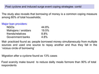 The study also reveals that borrowing of money is a common coping measure
among 80% of total households;
Major loan providers:
NGOs 44.8%
Mahajans / arotdars 19.5%
friends/relatives 8.8%
Government banks 4.8%
Mal- practiced found as: people borrowed money simultaneously from multiple
sources and used one source to repay another and thus they fall in the
‘vicious circle of borrowing’
Migration after a cyclone found as 13% cases
Food scarcity make bound to reduce dailly meals formore than 90% of total
respondents
Post cyclone and induced surge event coping strategies contd
 