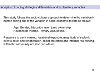 14
Adoption of coping strategies: differentials and explanatory variables
This study follows the socio-cultural approach to determine the variation in
human coping due to the variation in socio-economic factors as follows:
Age, Gender, Education level, Land ownership,
Households Income, Primary Occupation.
Response to early warning, locational exposure, magnitude of cyclonic
events, relief and rehabilitation, social protection and informal risk-sharing
within the community are also considered.
 