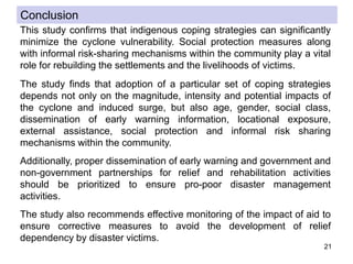 21
This study confirms that indigenous coping strategies can significantly
minimize the cyclone vulnerability. Social protection measures along
with informal risk-sharing mechanisms within the community play a vital
role for rebuilding the settlements and the livelihoods of victims.
The study finds that adoption of a particular set of coping strategies
depends not only on the magnitude, intensity and potential impacts of
the cyclone and induced surge, but also age, gender, social class,
dissemination of early warning information, locational exposure,
external assistance, social protection and informal risk sharing
mechanisms within the community.
Additionally, proper dissemination of early warning and government and
non-government partnerships for relief and rehabilitation activities
should be prioritized to ensure pro-poor disaster management
activities.
The study also recommends effective monitoring of the impact of aid to
ensure corrective measures to avoid the development of relief
dependency by disaster victims.
Conclusion
 