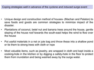 Coping strategies well in advance of the cyclone and induced surge event
• Unique design and construction method of houses- (Machan and Pataton) to
save foods and goods are common strategies to minimize impact of the
disaster.
• Plantations of coconut, betel nut and banana trees around the house, gentle
sloping of the house roof towards the south-east helps the wind to flow over
the house
• Put useful materials in a net or jute bag and throw these into a shallow pond
or tie them to strong trees with cloth or rope
• Most valuable items, such as jewelry, are wrapped in cloth and kept inside a
cooking-hole in the kitchen or by digging a safety-hole in the floor to protect
them from inundation and being washed away by the surge water.
 