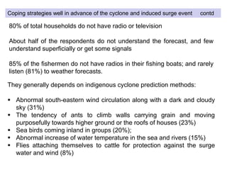 80% of total households do not have radio or television
About half of the respondents do not understand the forecast, and few
understand superficially or get some signals
85% of the fishermen do not have radios in their fishing boats; and rarely
listen (81%) to weather forecasts.
They generally depends on indigenous cyclone prediction methods:
 Abnormal south-eastern wind circulation along with a dark and cloudy
sky (31%)
 The tendency of ants to climb walls carrying grain and moving
purposefully towards higher ground or the roofs of houses (23%)
 Sea birds coming inland in groups (20%);
 Abnormal increase of water temperature in the sea and rivers (15%)
 Flies attaching themselves to cattle for protection against the surge
water and wind (8%)
Coping strategies well in advance of the cyclone and induced surge event contd
 