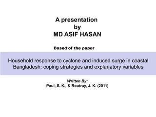 Household response to cyclone and induced surge in coastal
Bangladesh: coping strategies and explanatory variables
Written By:
Paul, S. K., & Routray, J. K. (2011)
A presentation
by
MD ASIF HASAN
Based of the paper
 