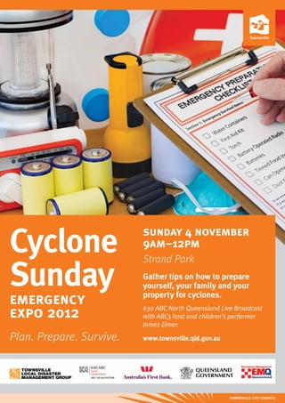 Cyclone                   sunday 4 november
                          9am–12pm
                          Strand Park

Sunday                    Gather tips on how to prepare
                          yourself, your family and your
emergency                 property for cyclones.

expo 2012                 630 ABC North Queensland Live Broadcast
                          with ABC3 host and children’s performer
                          James Elmer.

Plan. Prepare. Survive.   www.townsville.qld.gov.au
 