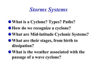 Storms Systems
What is a Cyclone? Types? Paths?
How do we recognize a cyclone?
What are Mid-latitude Cyclonic Systems?
What are their stages, from birth to
dissipation?
What is the weather associated with the
passage of a wave cyclone?
 