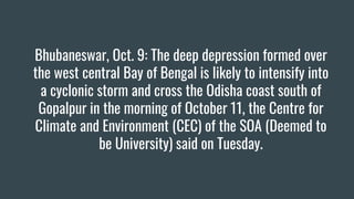 Bhubaneswar, Oct. 9: The deep depression formed over
the west central Bay of Bengal is likely to intensify into
a cyclonic storm and cross the Odisha coast south of
Gopalpur in the morning of October 11, the Centre for
Climate and Environment (CEC) of the SOA (Deemed to
be University) said on Tuesday.
 